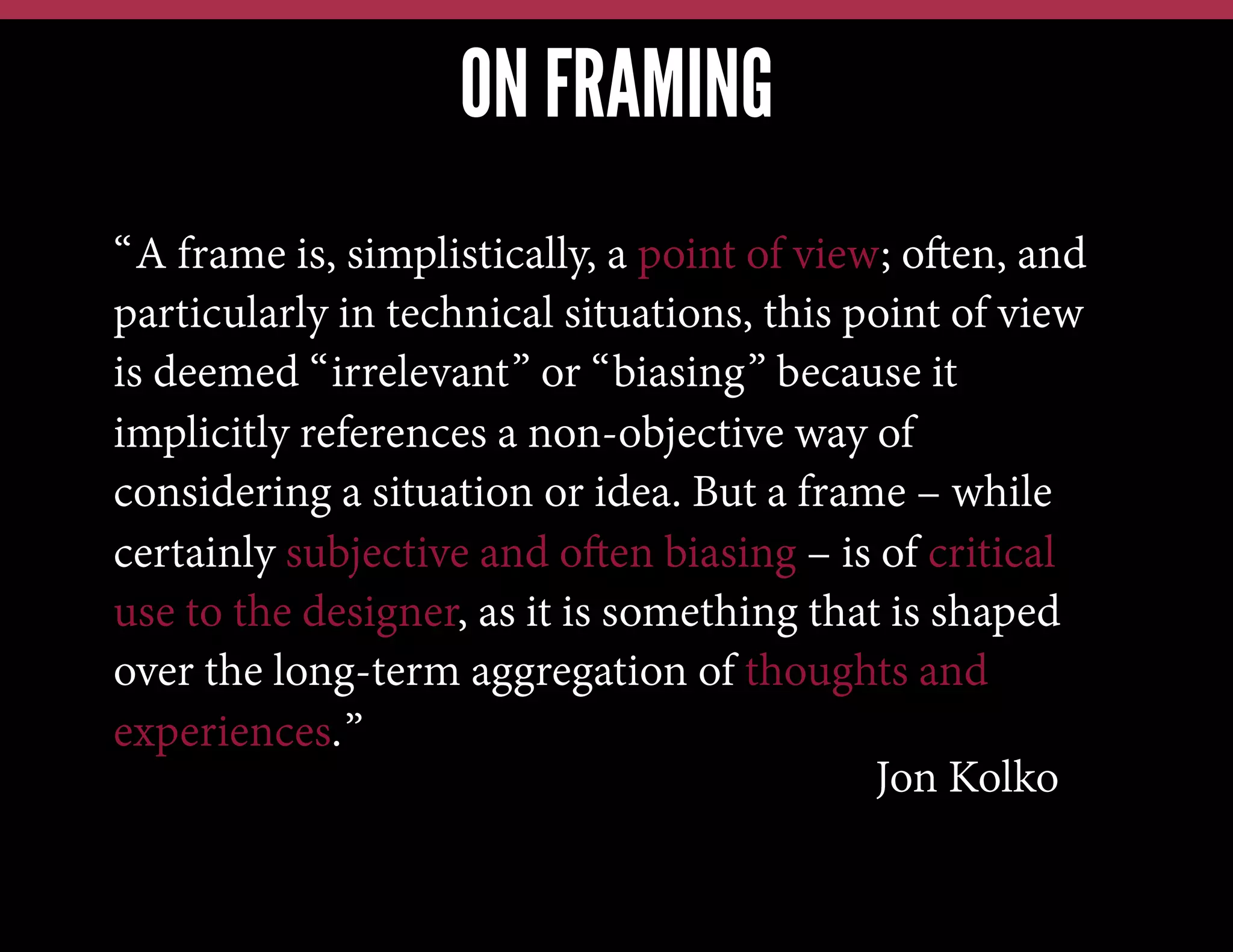 ON FRAMING
“A frame is, simplistically, a point of view; often, and
particularly in technical situations, this point of view
is deemed “irrelevant” or “biasing” because it
implicitly references a non-objective way of
considering a situation or idea. But a frame – while
certainly subjective and often biasing – is of critical
use to the designer, as it is something that is shaped
over the long-term aggregation of thoughts and
experiences.”
Jon Kolko

 