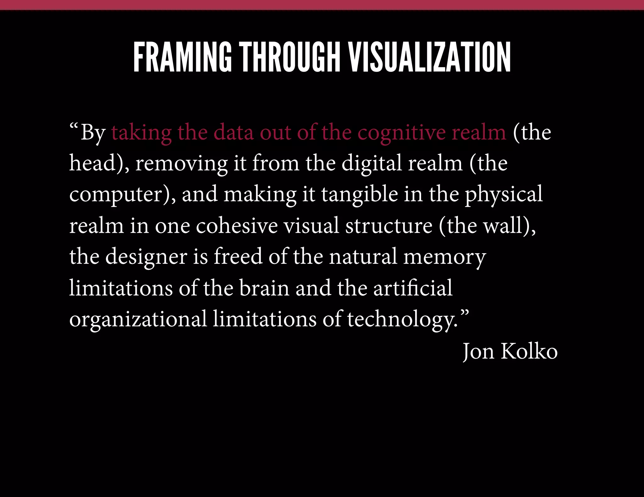 FRAMING THROUGH VISUALIZATION
“By taking the data out of the cognitive realm (the
head), removing it from the digital realm (the
computer), and making it tangible in the physical
realm in one cohesive visual structure (the wall),
the designer is freed of the natural memory
limitations of the brain and the artiﬁcial
organizational limitations of technology.”
Jon Kolko

 