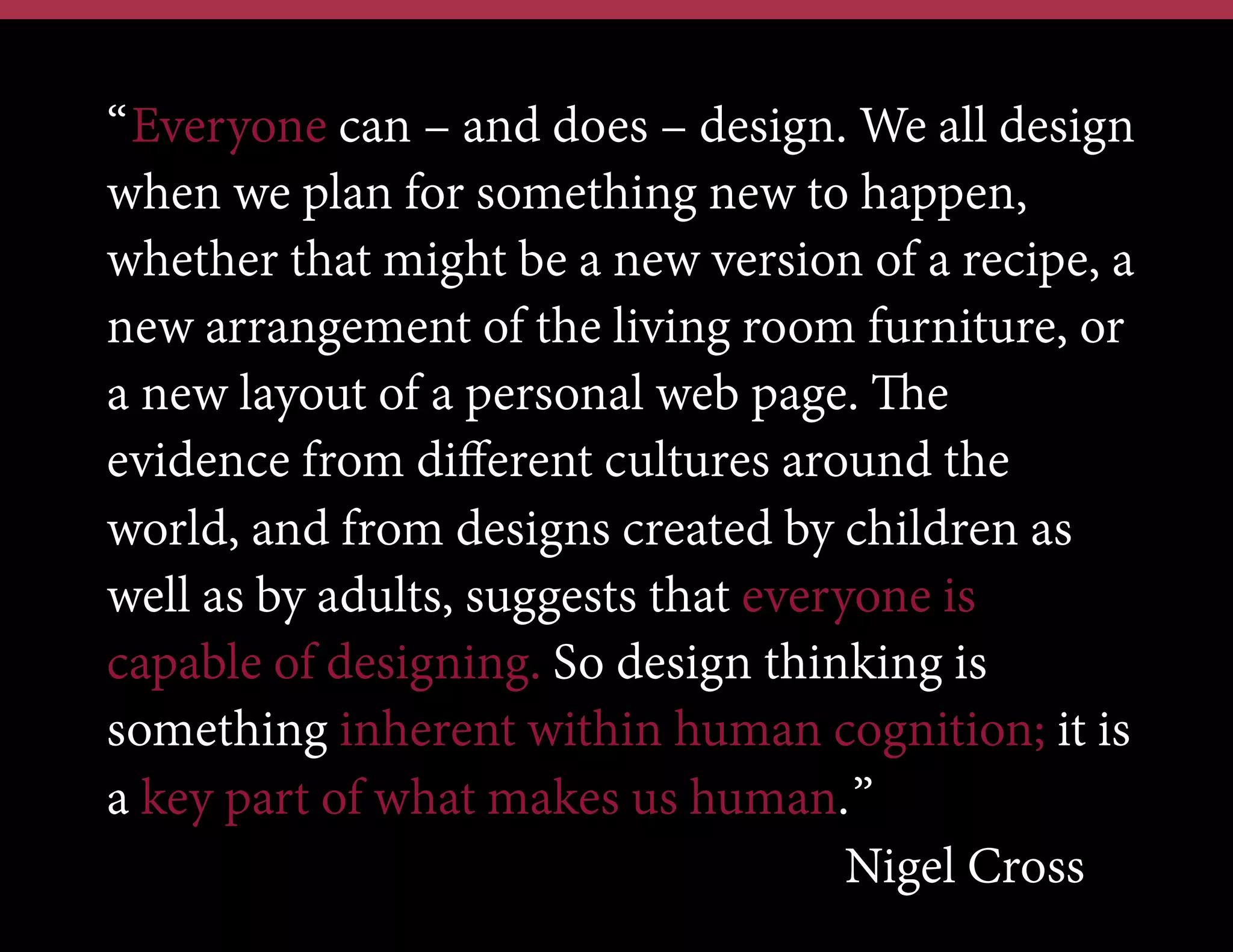 “Everyone can – and does – design. We all design
when we plan for something new to happen,
whether that might be a new version of a recipe, a
new arrangement of the living room furniture, or
a new layout of a personal web page. The
evidence from diﬀerent cultures around the
world, and from designs created by children as
well as by adults, suggests that everyone is
capable of designing. So design thinking is
something inherent within human cognition; it is
a key part of what makes us human.”
Nigel Cross

 
