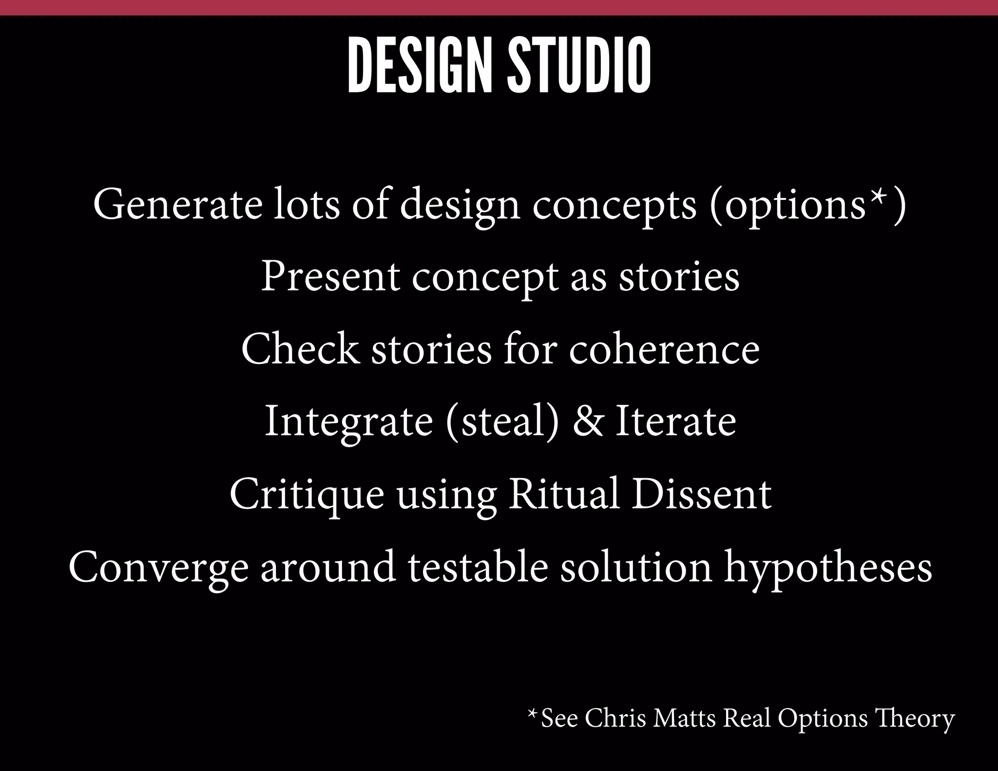 DESIGN STUDIO
Generate lots of design concepts (options*)
Present concept as stories
Check stories for coherence
Integrate (steal) & Iterate
Critique using Ritual Dissent
Converge around testable solution hypotheses
*See Chris Matts Real Options Theory

 