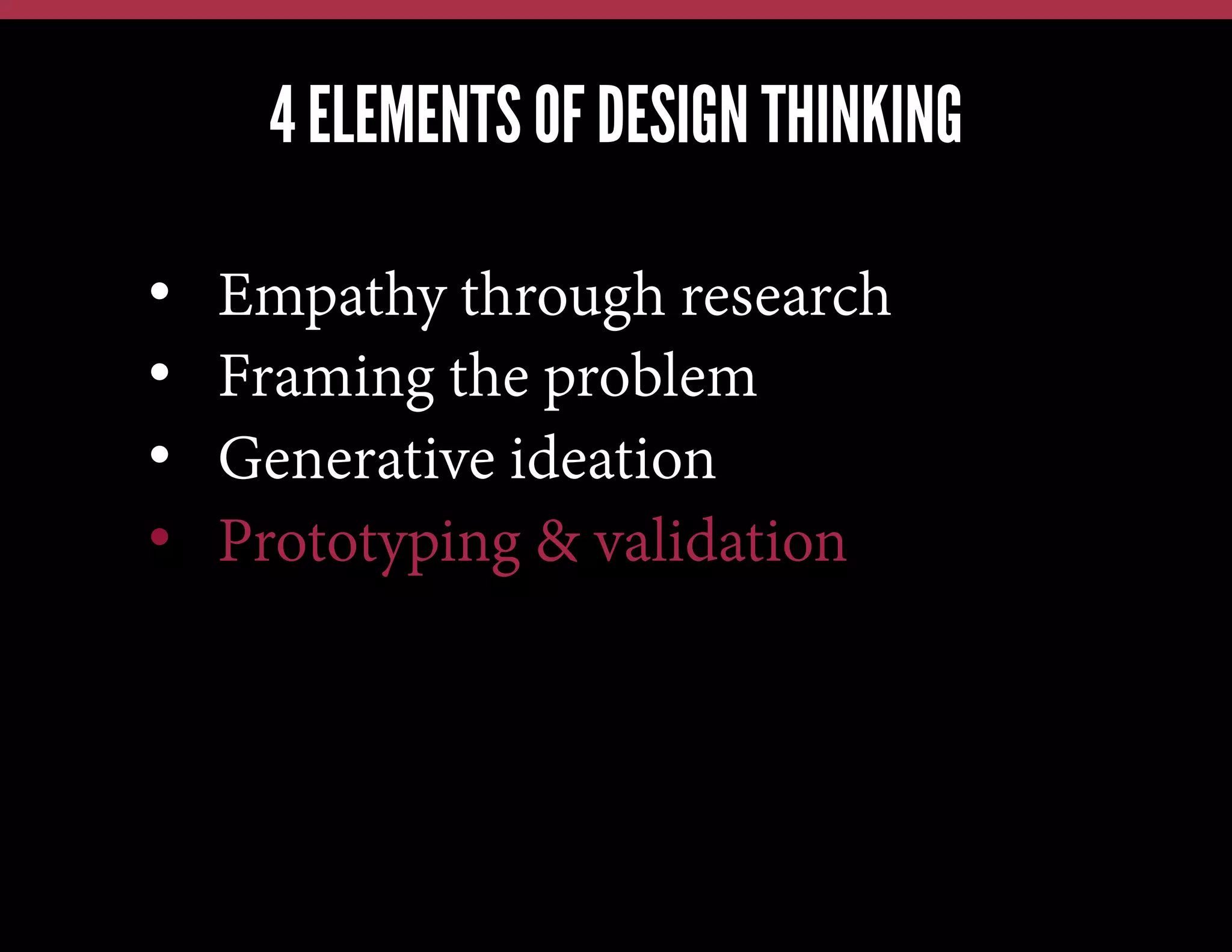 4 ELEMENTS OF DESIGN THINKING
We have this problem, lets jump in and brainstorm a solution
We have a new technology, what can we possibly use it for?
Our competitors just launched X; how quickly can we also do X?

• 
• 
• 
• 

Empathy through research
Framing the problem
Generative ideation
Prototyping & validation

 