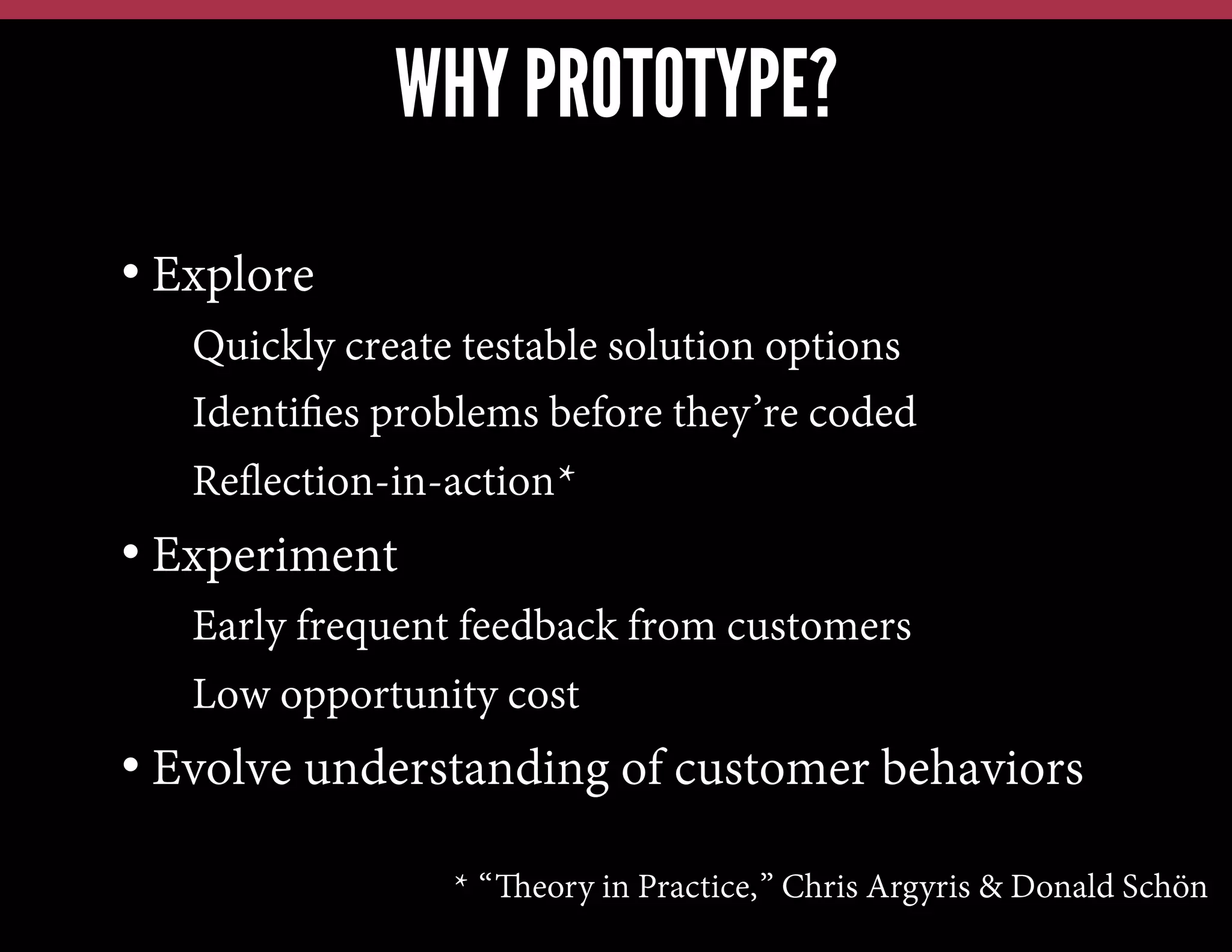 WHY PROTOTYPE?
•  Explore
• Quickly create testable solution options
• Identiﬁes problems before they’re coded
• Reﬂection-in-action*

•  Experiment
• Early frequent feedback from customers
• Low opportunity cost

•  Evolve understanding of customer behaviors
* “Theory in Practice,” Chris Argyris & Donald Schön

 