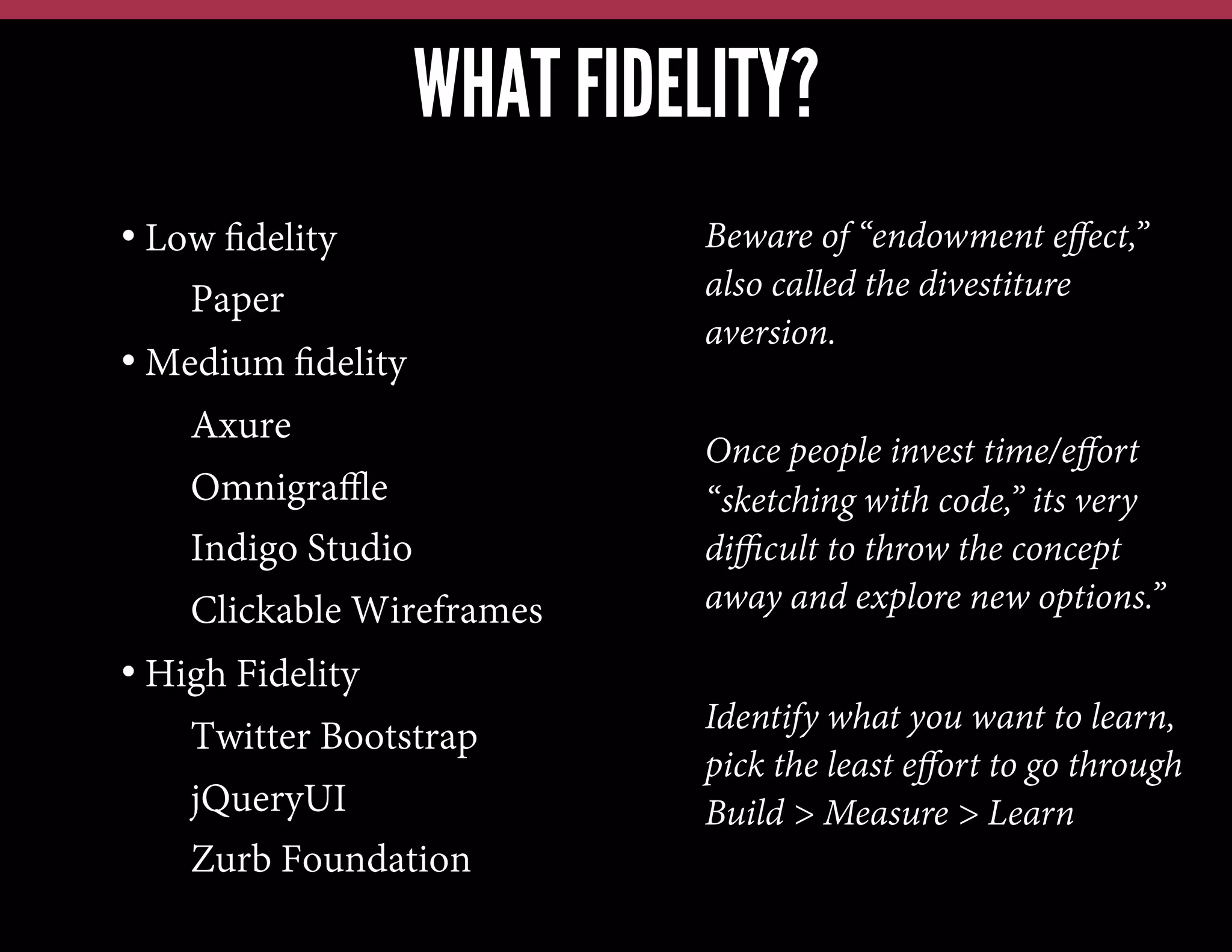 WHAT FIDELITY?
•  Low ﬁdelity
• Paper
•  Medium ﬁdelity
• Axure
• Omnigraﬄe
• Indigo Studio
• Clickable Wireframes
•  High Fidelity
• Twitter Bootstrap
• jQueryUI
• Zurb Foundation

Beware of “endowment eﬀect,”
also called the divestiture
aversion.
Once people invest time/eﬀort
“sketching with code,” its very
diﬃcult to throw the concept
away and explore new options.”
Identify what you want to learn,
pick the least eﬀort to go through
Build > Measure > Learn

 