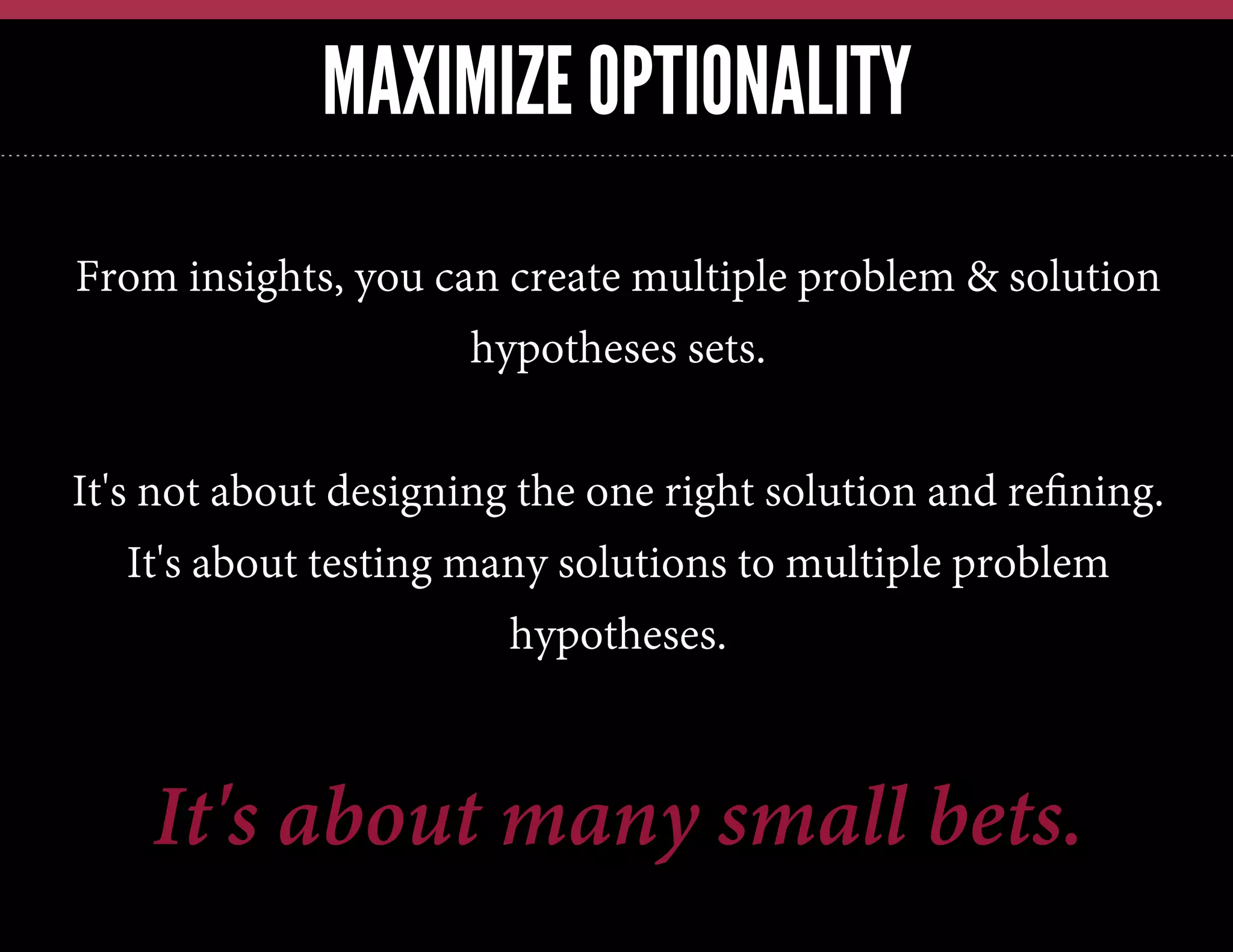 MAXIMIZE OPTIONALITY
From insights, you can create multiple problem & solution
hypotheses sets.
It's not about designing the one right solution and reﬁning.
It's about testing many solutions to multiple problem
hypotheses.

It's about many small bets.

 