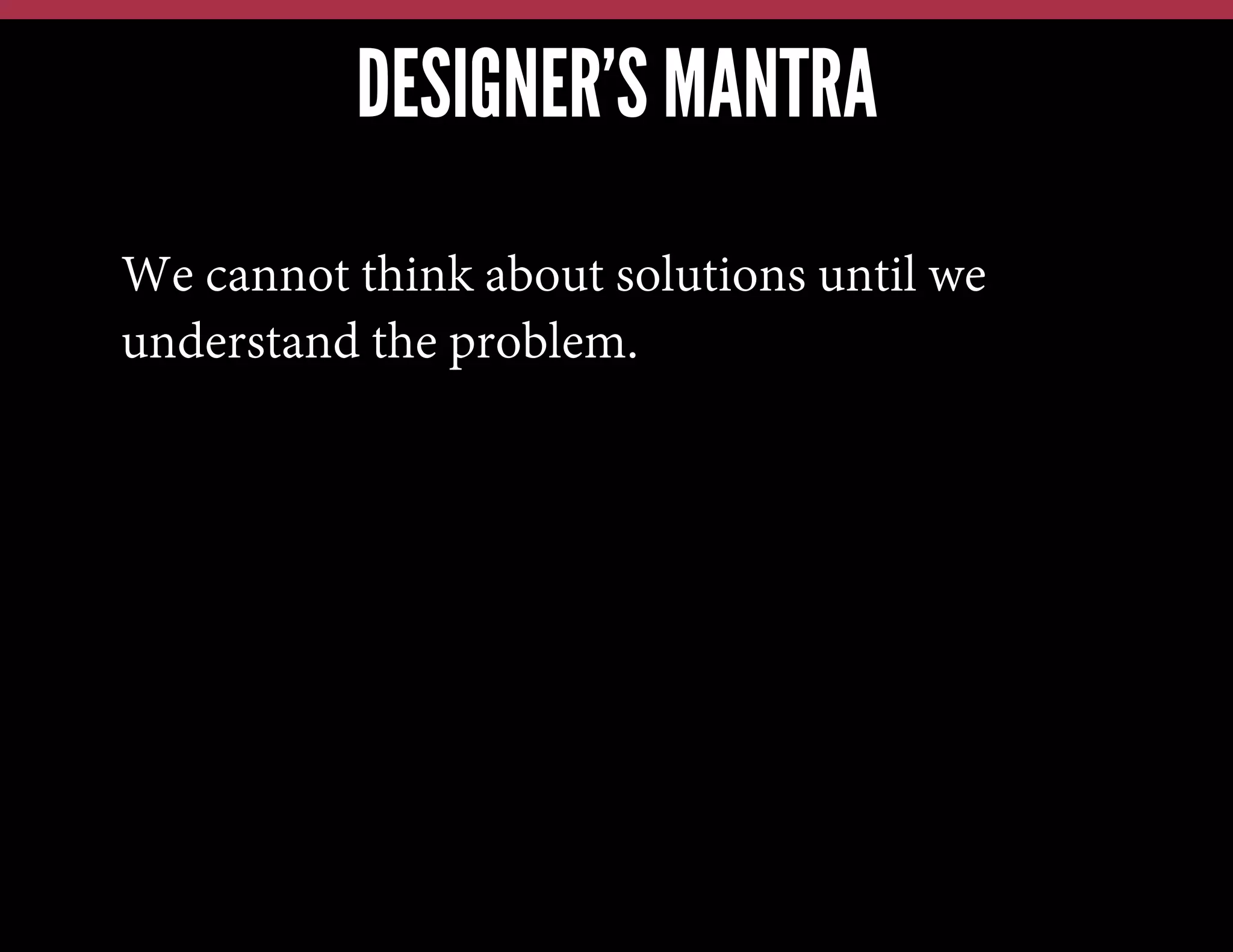 DESIGNER’S MANTRA
We cannot think about solutions until we
understand the problem.

 