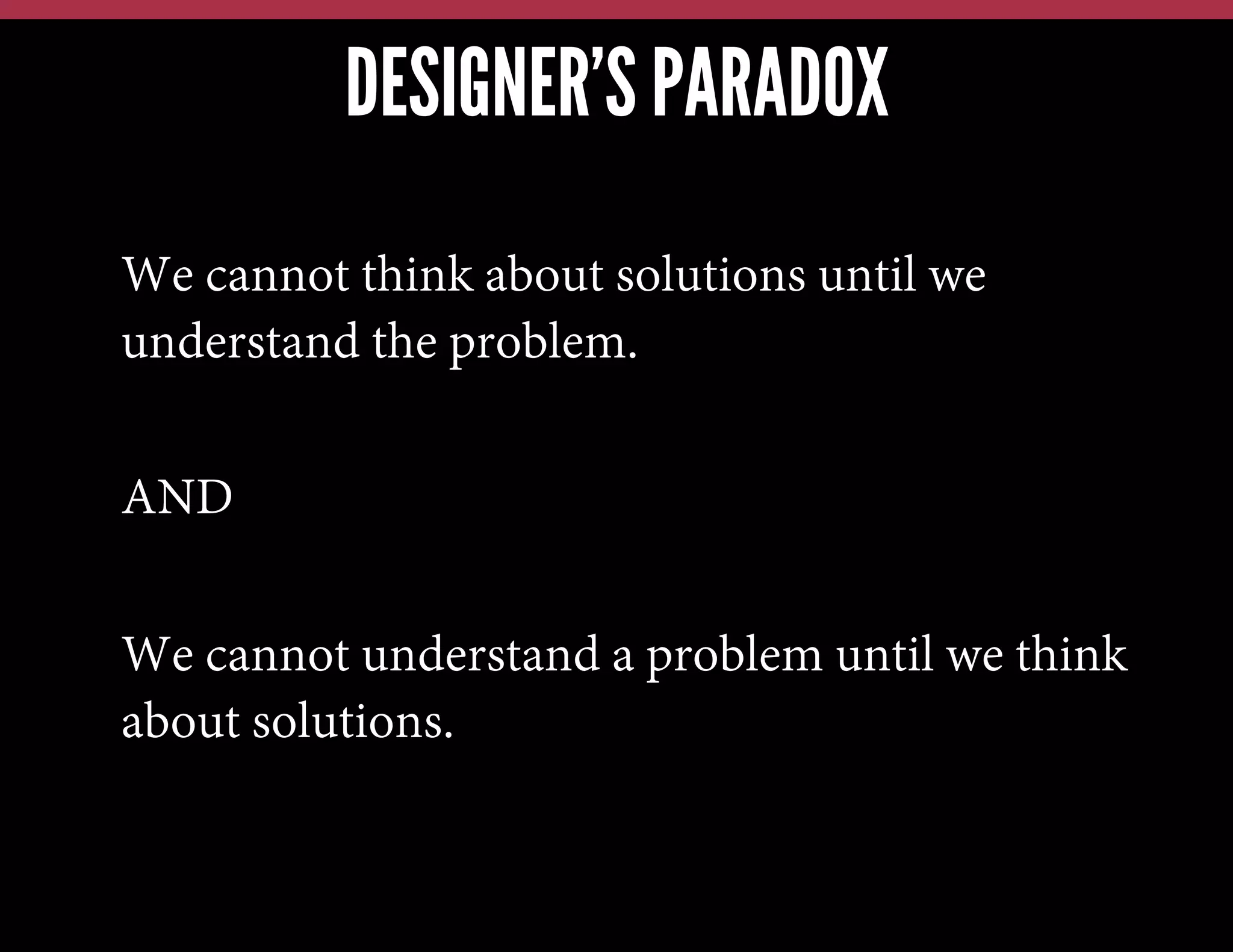 DESIGNER’S PARADOX
We cannot think about solutions until we
understand the problem.
AND
We cannot understand a problem until we think
about solutions.

 