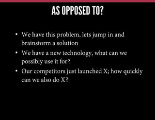 AS OPPOSED TO?
•  We have this problem, lets jump in and
brainstorm a solution
•  We have a new technology, what can we
possibly use it for?
•  Our competitors just launched X; how quickly
can we also do X?

 