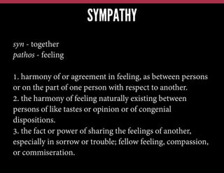 SYMPATHY
syn - together
pathos - feeling
1. harmony of or agreement in feeling, as between persons
or on the part of one person with respect to another.
2. the harmony of feeling naturally existing between
persons of like tastes or opinion or of congenial
dispositions.
3. the fact or power of sharing the feelings of another,
especially in sorrow or trouble; fellow feeling, compassion,
or commiseration.

 