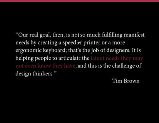 “Our real goal, then, is not so much fulﬁlling manifest
needs by creating a speedier printer or a more
ergonomic keyboard; that’s the job of designers. It is
helping people to articulate the latent needs they may
not even know they have, and this is the challenge of
design thinkers.”
Tim Brown

 