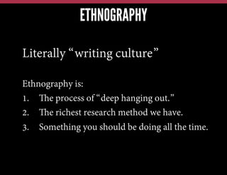 ETHNOGRAPHY
Literally “writing culture”
Ethnography is:
1.  The process of “deep hanging out.”
2.  The richest research method we have.
3.  Something you should be doing all the time.

 