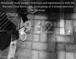 Holistically study people’s behaviors and experiences in daily life.
You won’t ﬁnd this in a lab, focus group, or 5 minute interview
on the street.

 