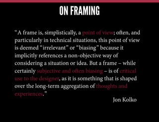 ON FRAMING
“A frame is, simplistically, a point of view; often, and
particularly in technical situations, this point of view
is deemed “irrelevant” or “biasing” because it
implicitly references a non-objective way of
considering a situation or idea. But a frame – while
certainly subjective and often biasing – is of critical
use to the designer, as it is something that is shaped
over the long-term aggregation of thoughts and
experiences.”
Jon Kolko

 