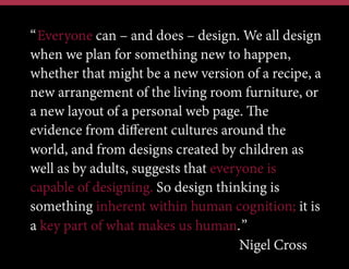 “Everyone can – and does – design. We all design
when we plan for something new to happen,
whether that might be a new version of a recipe, a
new arrangement of the living room furniture, or
a new layout of a personal web page. The
evidence from diﬀerent cultures around the
world, and from designs created by children as
well as by adults, suggests that everyone is
capable of designing. So design thinking is
something inherent within human cognition; it is
a key part of what makes us human.”
Nigel Cross

 