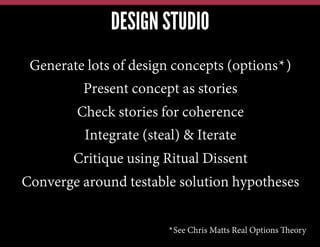 DESIGN STUDIO
Generate lots of design concepts (options*)
Present concept as stories
Check stories for coherence
Integrate (steal) & Iterate
Critique using Ritual Dissent
Converge around testable solution hypotheses
*See Chris Matts Real Options Theory

 