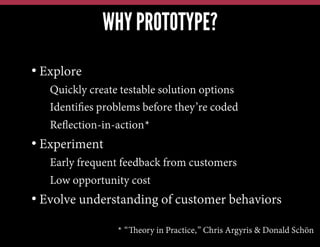 WHY PROTOTYPE?
•  Explore
• Quickly create testable solution options
• Identiﬁes problems before they’re coded
• Reﬂection-in-action*

•  Experiment
• Early frequent feedback from customers
• Low opportunity cost

•  Evolve understanding of customer behaviors
* “Theory in Practice,” Chris Argyris & Donald Schön

 
