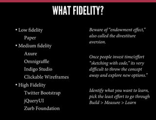 WHAT FIDELITY?
•  Low ﬁdelity
• Paper
•  Medium ﬁdelity
• Axure
• Omnigraﬄe
• Indigo Studio
• Clickable Wireframes
•  High Fidelity
• Twitter Bootstrap
• jQueryUI
• Zurb Foundation

Beware of “endowment eﬀect,”
also called the divestiture
aversion.
Once people invest time/eﬀort
“sketching with code,” its very
diﬃcult to throw the concept
away and explore new options.”
Identify what you want to learn,
pick the least eﬀort to go through
Build > Measure > Learn

 
