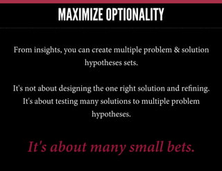 MAXIMIZE OPTIONALITY
From insights, you can create multiple problem & solution
hypotheses sets.
It's not about designing the one right solution and reﬁning.
It's about testing many solutions to multiple problem
hypotheses.

It's about many small bets.

 