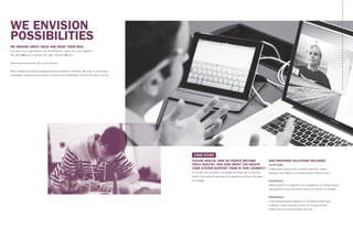 FUTURE HEALTH: HOW DO PEOPLE BECOME
TRULY HEALTHY, AND HOW MIGHT THE HEALTH
CARE SYSTEM SUPPORT THEM IN THAT JOURNEY?
To answer this question, our design thinking team immersed
itself in the patient experience to develop principles and ideas
for change.
OUR PROPOSED SOLUTIONS INCLUDED:
CareFinder
A Web-based service that matches patients’ values,
lifestyle, and needs to a provider they’re likely to trust
CareCoach
Mobile guide for outpatients and caregivers, providing step-by-
step guidance and information when and where it’s needed
HealthStory
A permissions-based approach to handling health data,
creating a more complete picture by mixing medical
system and consumer product sources
WE ENVISION
POSSIBILITIES
WE IMAGINE GREAT IDEAS AND MAKE THEM REAL
Our team, your organization, the stakeholders—we’re all in this together.
We work with you to develop the right solutions for you.
Here’s where we really roll up our sleeves.
We’re inspired by diverse backgrounds and collective creativity. We draw on everyone’s
knowledge, experience and ideas to explore the possibilities of what the future can be.
CASE STUDY
 