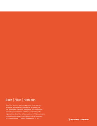 Booz Allen Hamilton is a leading provider of management
consulting, technology, and engineering services to the
U.S. government in defense, intelligence, and civil markets,
and to major corporations, institutions, and not-for-profit
organizations. Booz Allen is headquartered in McLean, Virginia,
employs approximately 23,000 people, and had revenue of
$5.76 billion for the 12 months ended March 31, 2013.
INNOVATE FORWARD
 