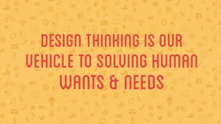 design thinking is our 
vehicle to solving HUMAN 
WANTS & NEEDS 
 