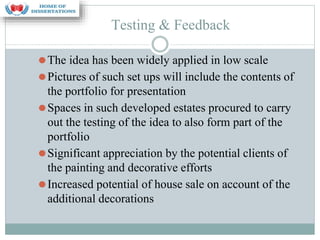 Testing & Feedback
⚫The idea has been widely applied in low scale
⚫Pictures of such set ups will include the contents of
the portfolio for presentation
⚫Spaces in such developed estates procured to carry
out the testing of the idea to also form part of the
portfolio
⚫Significant appreciation by the potential clients of
the painting and decorative efforts
⚫Increased potential of house sale on account of the
additional decorations
 