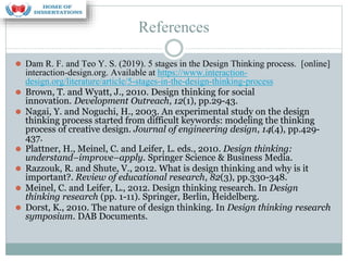 References
⚫ Dam R. F. and Teo Y. S. (2019). 5 stages in the Design Thinking process. [online]
interaction-design.org. Available at https://www.interaction-
design.org/literature/article/5-stages-in-the-design-thinking-process
⚫ Brown, T. and Wyatt, J., 2010. Design thinking for social
innovation. Development Outreach, 12(1), pp.29-43.
⚫ Nagai, Y. and Noguchi, H., 2003. An experimental study on the design
thinking process started from difficult keywords: modeling the thinking
process of creative design. Journal of engineering design, 14(4), pp.429-
437.
⚫ Plattner, H., Meinel, C. and Leifer, L. eds., 2010. Design thinking:
understand–improve–apply. Springer Science & Business Media.
⚫ Razzouk, R. and Shute, V., 2012. What is design thinking and why is it
important?. Review of educational research, 82(3), pp.330-348.
⚫ Meinel, C. and Leifer, L., 2012. Design thinking research. In Design
thinking research (pp. 1-11). Springer, Berlin, Heidelberg.
⚫ Dorst, K., 2010. The nature of design thinking. In Design thinking research
symposium. DAB Documents.
 