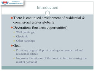 Introduction
⚫There is continued development of residential &
commercial estates globally
⚫Decorations (business opportunities):
⚪ Wall paintings,
⚪ Clocks &
⚪ Other hangings
⚫Goal:
⚪ Providing original & print paintings to commercial and
residential estates
⚪ Improves the interior of the house in turn increasing the
market potential.
 