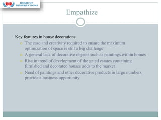 Empathize
Key features in house decorations:
⚪ The ease and creativity required to ensure the maximum
optimization of space is still a big challenge
⚪ A general lack of decorative objects such as paintings within homes
⚪ Rise in trend of development of the gated estates containing
furnished and decorated houses adds to the market
⚪ Need of paintings and other decorative products in large numbers
provide a business opportunity
 