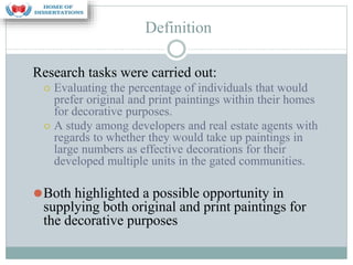 Definition
Research tasks were carried out:
⚪ Evaluating the percentage of individuals that would
prefer original and print paintings within their homes
for decorative purposes.
⚪ A study among developers and real estate agents with
regards to whether they would take up paintings in
large numbers as effective decorations for their
developed multiple units in the gated communities.
⚫Both highlighted a possible opportunity in
supplying both original and print paintings for
the decorative purposes
 