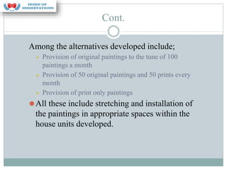 Cont.
Among the alternatives developed include;
⮚ Provision of original paintings to the tune of 100
paintings a month
⮚ Provision of 50 original paintings and 50 prints every
month
⮚ Provision of print only paintings
⚫All these include stretching and installation of
the paintings in appropriate spaces within the
house units developed.
 