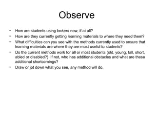 Observe
• How are students using lockers now, if at all?
• How are they currently getting learning materials to where they need them?
• What difficulties can you see with the methods currently used to ensure that
learning materials are where they are most useful to students?
• Do the current methods work for all or most students (old, young, tall, short,
abled or disabled?) If not, who has additional obstacles and what are these
additional shortcomings?
• Draw or jot down what you see, any method will do.
 