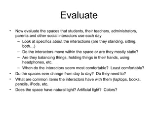 Evaluate
• Now evaluate the spaces that students, their teachers, administrators,
parents and other social interactors use each day
– Look at specifics about the interactions (are they standing, sitting,
both…)
– Do the interactors move within the space or are they mostly static?
– Are they balancing things, holding things in their hands, using
headphones, etc.
– When do the interactors seem most comfortable? Least comfortable?
• Do the spaces ever change from day to day? Do they need to?
• What are common items the interactors have with them (laptops, books,
pencils, iPods, etc.
• Does the space have natural light? Artificial light? Colors?
 