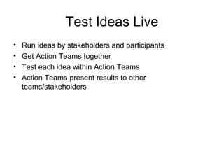 Test Ideas Live
• Run ideas by stakeholders and participants
• Get Action Teams together
• Test each idea within Action Teams
• Action Teams present results to other
teams/stakeholders
 