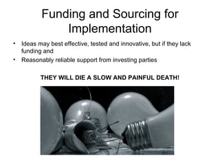 Funding and Sourcing for
Implementation
• Ideas may best effective, tested and innovative, but if they lack
funding and
• Reasonably reliable support from investing parties
THEY WILL DIE A SLOW AND PAINFUL DEATH!
 