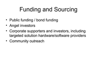 Funding and Sourcing
• Public funding / bond funding
• Angel investors
• Corporate supporters and investors, including
targeted solution hardware/software providers
• Community outreach
 
