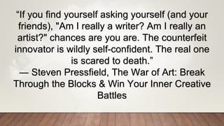 “If you find yourself asking yourself (and your
friends), "Am I really a writer? Am I really an
artist?" chances are you are. The counterfeit
innovator is wildly self-confident. The real one
is scared to death.”
― Steven Pressfield, The War of Art: Break
Through the Blocks & Win Your Inner Creative
Battles
 