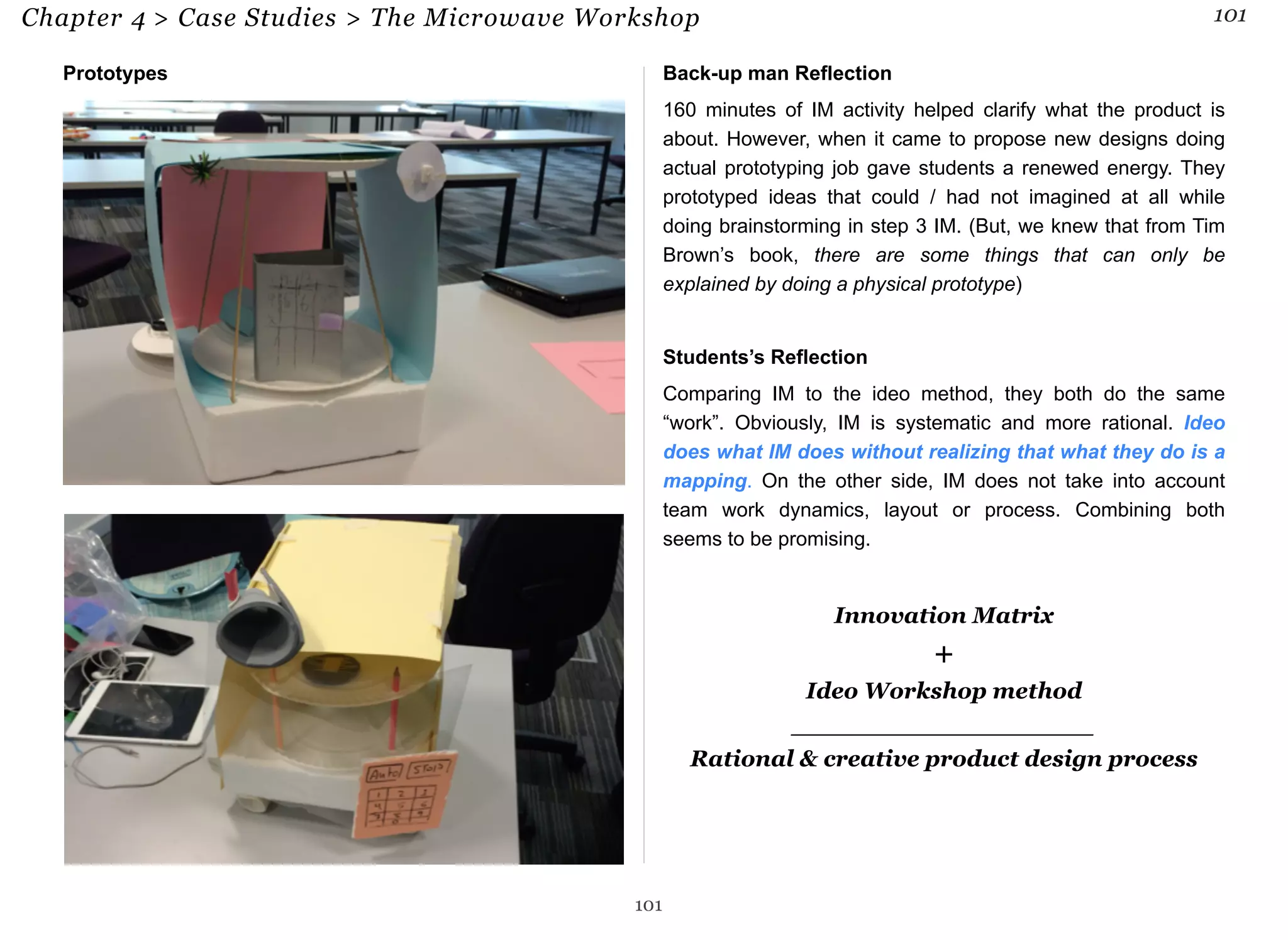 Chapter 4 > Case Studies > The Microwave Workshop 101 
Prototypes Back-up man Reflection 
160 minutes of IM activity helped clarify what the product is 
about. However, when it came to propose new designs doing 
actual prototyping job gave students a renewed energy. They 
prototyped ideas that could / had not imagined at all while 
doing brainstorming in step 3 IM. (But, we knew that from Tim 
Brown’s book, there are some things that can only be 
explained by doing a physical prototype) 
Students’s Reflection 
Comparing IM to the ideo method, they both do the same 
“work”. Obviously, IM is systematic and more rational. Ideo 
does what IM does without realizing that what they do is a 
mapping. On the other side, IM does not take into account 
team work dynamics, layout or process. Combining both 
seems to be promising. 
Innovation Matrix 
+ 
Ideo Workshop method 
___________________ 
Rational & creative product design process 
101 
 
