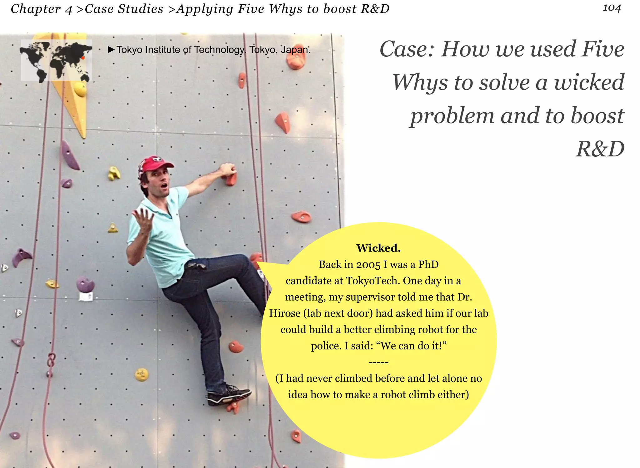 Chapter 4 >Case Studies >Applying Five Whys to boost R&D 104 
►Tokyo Institute of Technology. Tokyo, Japan. Case: How we used Five 
Whys to solve a wicked 
problem and to boost 
R&D 
Wicked. 
Back in 2005 I was a PhD 
candidate at TokyoTech. One day in a 
meeting, my supervisor told me that Dr. 
Hirose (lab next door) had asked him if our lab 
could build a better climbing robot for the 
police. I said: “We can do it!” 
----- 
(I had never climbed before and let alone no 
idea how to make a robot climb either) 
 