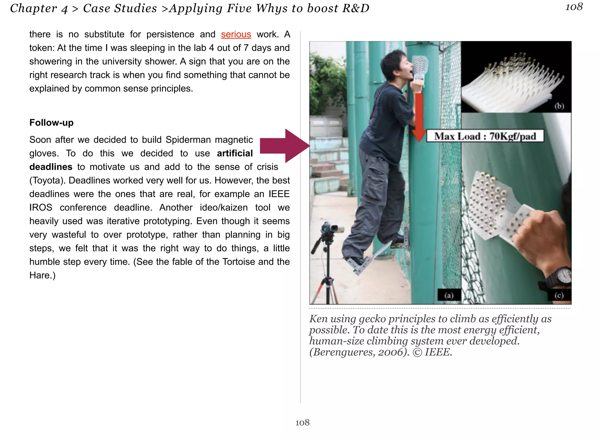 Chapter 4 > Case Studies >Applying Five Whys to boost R&D 108 
there is no substitute for persistence and serious work. A 
token: At the time I was sleeping in the lab 4 out of 7 days and 
showering in the university shower. A sign that you are on the 
right research track is when you find something that cannot be 
explained by common sense principles. 
Follow-up 
Soon after we decided to build Spiderman magnetic 
gloves. To do this we decided to use artificial 
deadlines to motivate us and add to the sense of crisis 
(Toyota). Deadlines worked very well for us. However, the best 
deadlines were the ones that are real, for example an IEEE 
IROS conference deadline. Another ideo/kaizen tool we 
heavily used was iterative prototyping. Even though it seems 
very wasteful to over prototype, rather than planning in big 
steps, we felt that it was the right way to do things, a little 
humble step every time. (See the fable of the Tortoise and the 
Hare.) 
Ken using gecko principles to climb as efficiently as 
possible. To date this is the most energy efficient, 
human-size climbing system ever developed. 
(Berengueres, 2006). © IEEE. 
108 
 