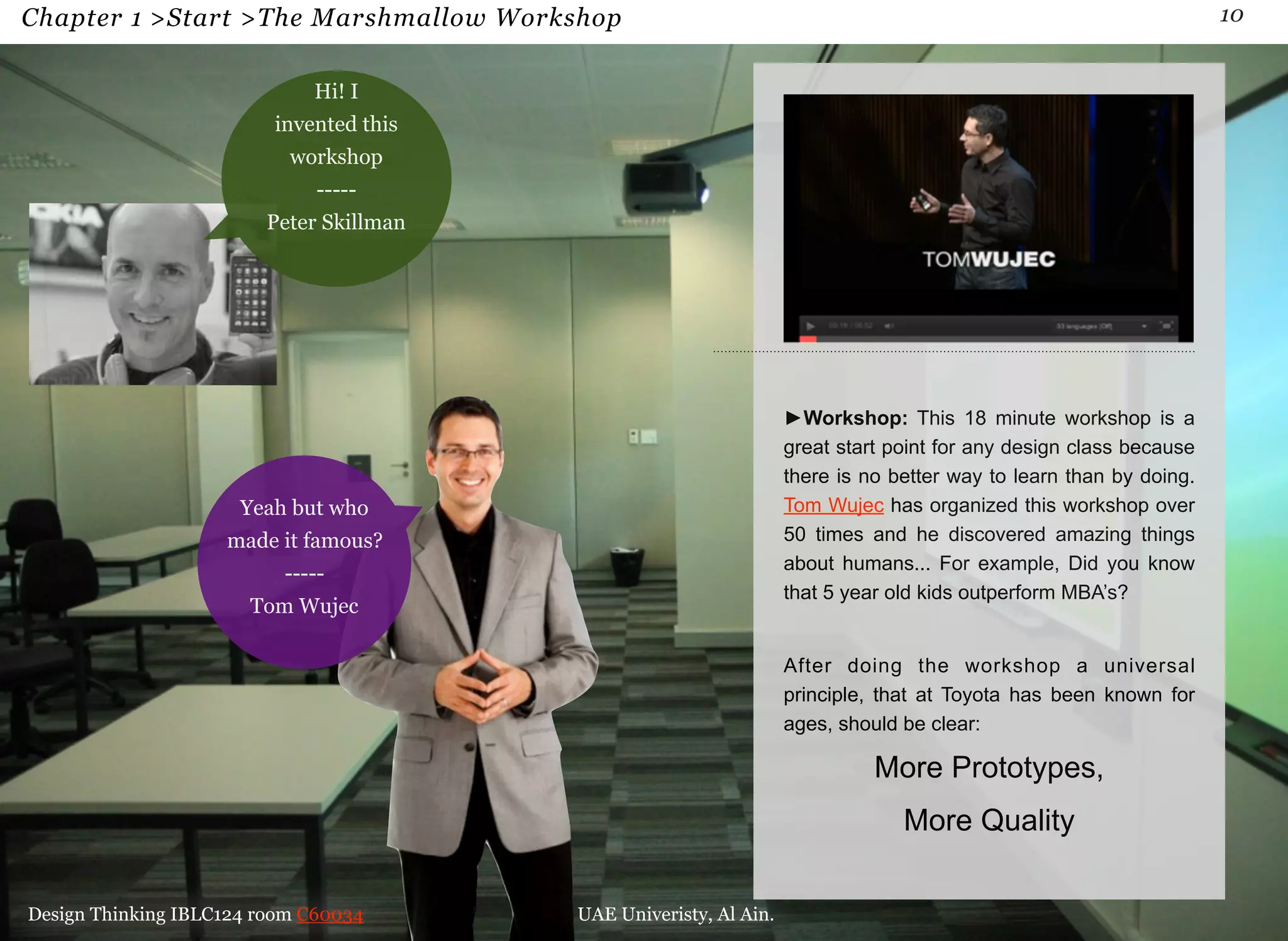 Chapter 1 >Start >The Marshmallow Workshop 10 
►Workshop: This 18 minute workshop is a 
great start point for any design class because 
there is no better way to learn than by doing. 
Tom Wujec has organized this workshop over 
50 times and he discovered amazing things 
about humans... For example, Did you know 
that 5 year old kids outperform MBA’s? 
After doing the workshop a universal 
principle, that at Toyota has been known for 
ages, should be clear: 
More Prototypes, 
More Quality 
Hi! I 
invented this 
workshop 
----- 
Peter Skillman 
Yeah but who 
made it famous? 
----- 
Tom Wujec 
Design Thinking IBLC124 room C60034 UAE Univeristy, Al Ain. 
 