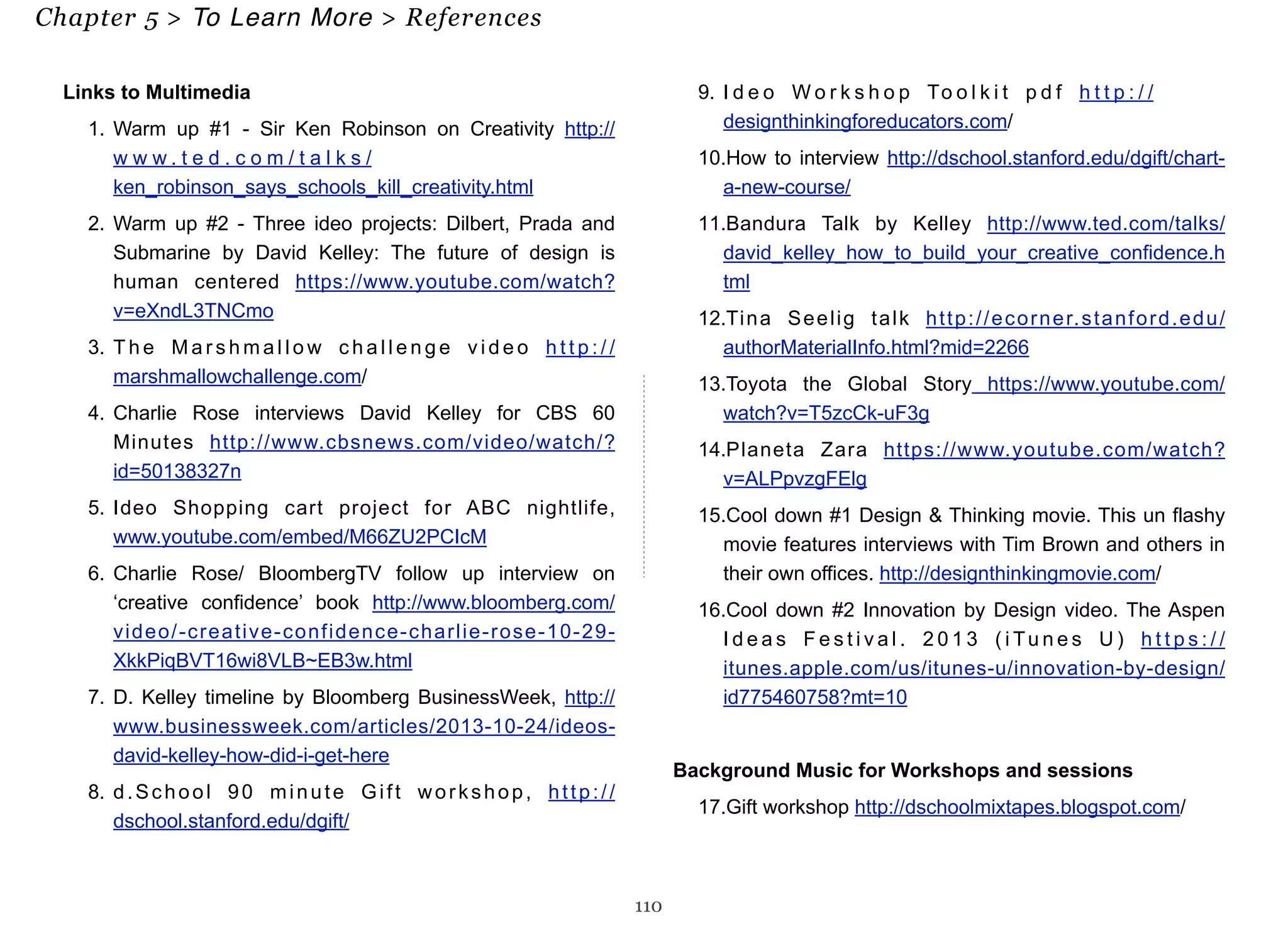 Links to Multimedia 
1. Warm up #1 - Sir Ken Robinson on Creativity http:// 
w w w. t e d . c o m / t a l k s / 
ken_robinson_says_schools_kill_creativity.html 
2. Warm up #2 - Three ideo projects: Dilbert, Prada and 
Submarine by David Kelley: The future of design is 
human centered https://www.youtube.com/watch? 
v=eXndL3TNCmo 
3. The Marshmallow challenge video h t t p : / / 
marshmallowchallenge.com/ 
4. Charlie Rose interviews David Kelley for CBS 60 
Minutes http://www.cbsnews.com/video/watch/? 
id=50138327n 
5. Ideo Shopping cart project for ABC nightlife, 
www.youtube.com/embed/M66ZU2PCIcM 
6. Charlie Rose/ BloombergTV follow up interview on 
‘creative confidence’ book http://www.bloomberg.com/ 
video/-creative-confidence-charlie-rose-10-29- 
XkkPiqBVT16wi8VLB~EB3w.html 
7. D. Kelley timeline by Bloomberg BusinessWeek, http:// 
www.businessweek.com/articles/2013-10-24/ideos-david- 
kelley-how-did-i-get-here 
8. d.School 90 minute G i f t workshop, h t t p : / / 
dschool.stanford.edu/dgift/ 
9. I d e o Wo r k s h o p To o l k i t p d f h t t p : / / 
designthinkingforeducators.com/ 
10.How to interview http://dschool.stanford.edu/dgift/chart-a- 
new-course/ 
11.Bandura Talk by Kelley http://www.ted.com/talks/ 
david_kelley_how_to_build_your_creative_confidence.h 
tml 
12.Tina Seelig talk http://ecorner.stanford.edu/ 
authorMaterialInfo.html?mid=2266 
13.Toyota the Global Story https://www.youtube.com/ 
watch?v=T5zcCk-uF3g 
14.Planeta Zara https://www.youtube.com/watch? 
v=ALPpvzgFElg 
15.Cool down #1 Design & Thinking movie. This un flashy 
movie features interviews with Tim Brown and others in 
their own offices. http://designthinkingmovie.com/ 
16.Cool down #2 Innovation by Design video. The Aspen 
I d e a s F e s t i v a l . 2 0 1 3 ( i Tu n e s U) h t t p s : / / 
itunes.apple.com/us/itunes-u/innovation-by-design/ 
id775460758?mt=10 
Background Music for Workshops and sessions 
17.Gift workshop http://dschoolmixtapes.blogspot.com/ 
110 
Chapter 5 > To Learn More > References 
 