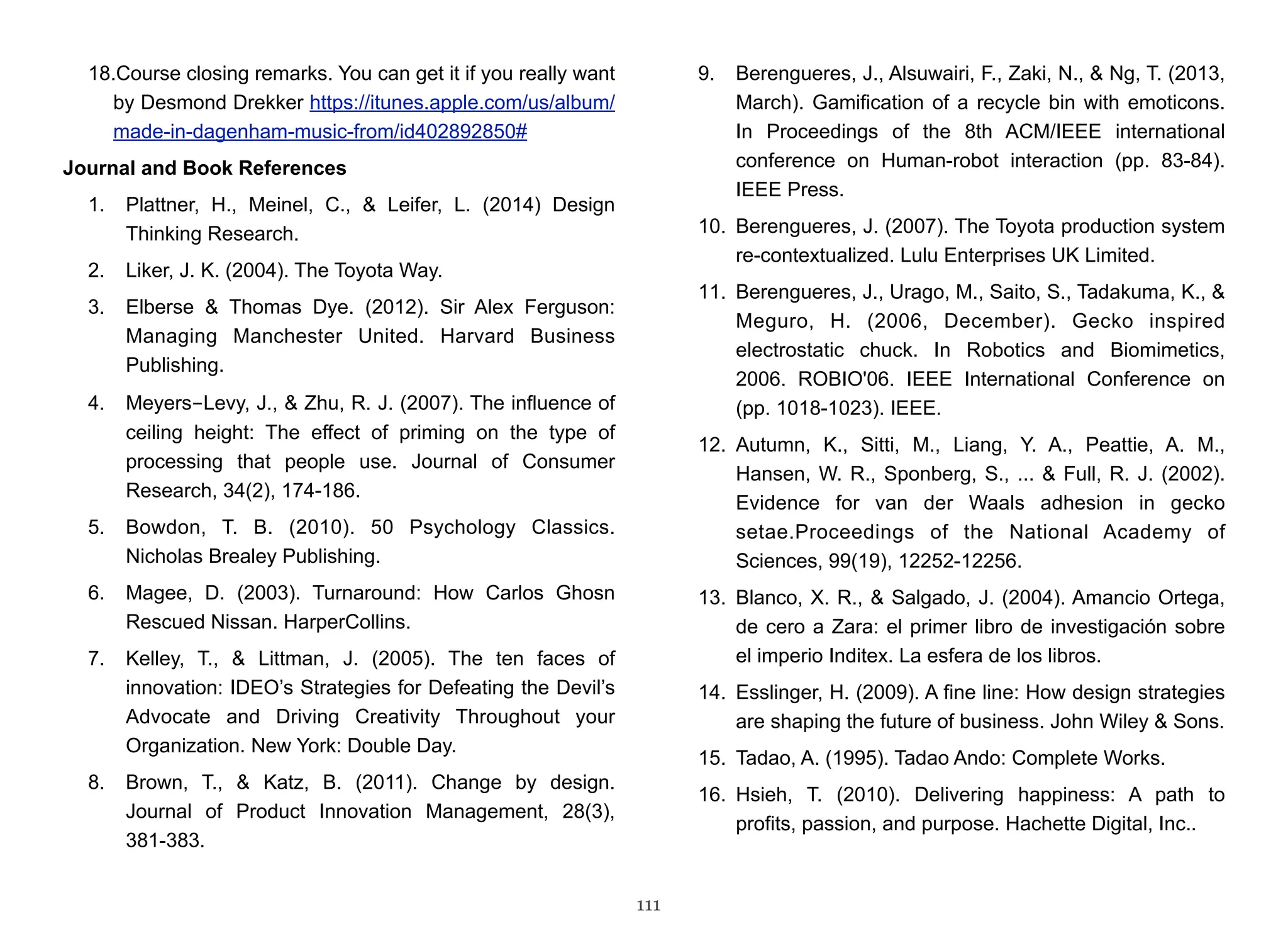 18.Course closing remarks. You can get it if you really want 
by Desmond Drekker https://itunes.apple.com/us/album/ 
made-in-dagenham-music-from/id402892850# 
Journal and Book References 
1. Plattner, H., Meinel, C., & Leifer, L. (2014) Design 
Thinking Research. 
2. Liker, J. K. (2004). The Toyota Way. 
3. Elberse & Thomas Dye. (2012). Sir Alex Ferguson: 
Managing Manchester United. Harvard Business 
Publishing. 
4. Meyers-Levy, J., & Zhu, R. J. (2007). The influence of 
ceiling height: The effect of priming on the type of 
processing that people use. Journal of Consumer 
Research, 34(2), 174-186. 
5. Bowdon, T. B. (2010). 50 Psychology Classics. 
Nicholas Brealey Publishing. 
6. Magee, D. (2003). Turnaround: How Carlos Ghosn 
Rescued Nissan. HarperCollins. 
7. Kelley, T., & Littman, J. (2005). The ten faces of 
innovation: IDEO’s Strategies for Defeating the Devil’s 
Advocate and Driving Creativity Throughout your 
Organization. New York: Double Day. 
8. Brown, T., & Katz, B. (2011). Change by design. 
Journal of Product Innovation Management, 28(3), 
381-383. 
9. Berengueres, J., Alsuwairi, F., Zaki, N., & Ng, T. (2013, 
March). Gamification of a recycle bin with emoticons. 
In Proceedings of the 8th ACM/IEEE international 
conference on Human-robot interaction (pp. 83-84). 
IEEE Press. 
10. Berengueres, J. (2007). The Toyota production system 
re-contextualized. Lulu Enterprises UK Limited. 
11. Berengueres, J., Urago, M., Saito, S., Tadakuma, K., & 
Meguro, H. (2006, December). Gecko inspired 
electrostatic chuck. In Robotics and Biomimetics, 
2006. ROBIO'06. IEEE International Conference on 
(pp. 1018-1023). IEEE. 
12. Autumn, K., Sitti, M., Liang, Y. A., Peattie, A. M., 
Hansen, W. R., Sponberg, S., ... & Full, R. J. (2002). 
Evidence for van der Waals adhesion in gecko 
setae.Proceedings of the National Academy of 
Sciences, 99(19), 12252-12256. 
13. Blanco, X. R., & Salgado, J. (2004). Amancio Ortega, 
de cero a Zara: el primer libro de investigación sobre 
el imperio Inditex. La esfera de los libros. 
14. Esslinger, H. (2009). A fine line: How design strategies 
are shaping the future of business. John Wiley & Sons. 
15. Tadao, A. (1995). Tadao Ando: Complete Works. 
16. Hsieh, T. (2010). Delivering happiness: A path to 
profits, passion, and purpose. Hachette Digital, Inc.. 
111 
 
