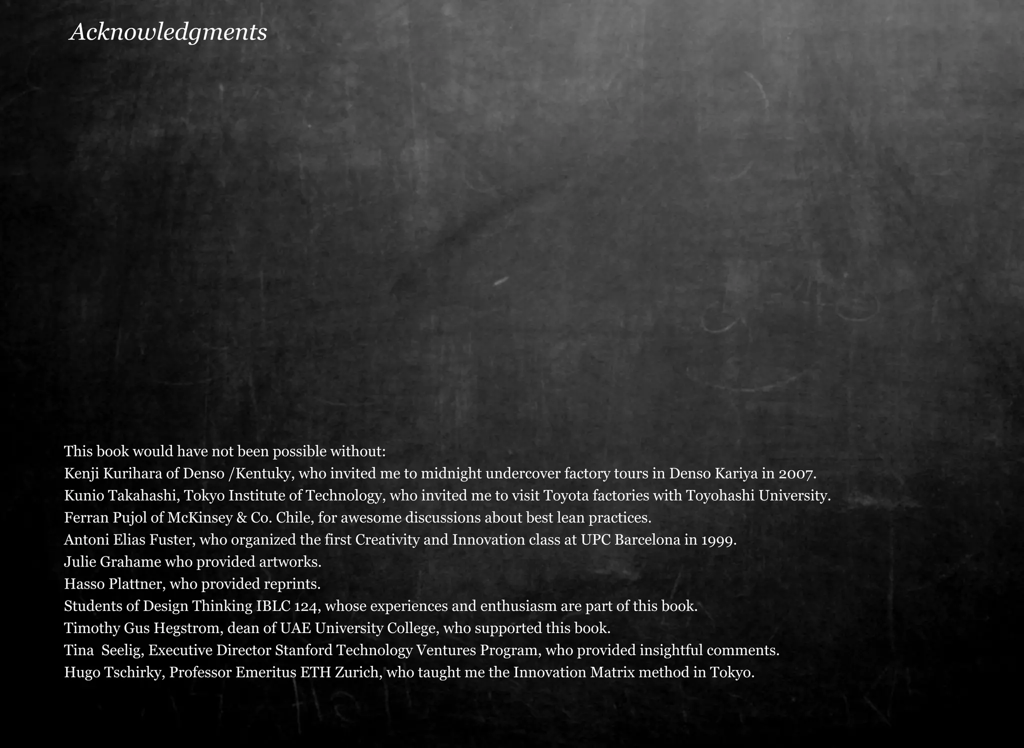 Acknowledgments 
This book would have not been possible without: 
Kenji Kurihara of Denso /Kentuky, who invited me to midnight undercover factory tours in Denso Kariya in 2007. 
Kunio Takahashi, Tokyo Institute of Technology, who invited me to visit Toyota factories with Toyohashi University. 
Ferran Pujol of McKinsey & Co. Chile, for awesome discussions about best lean practices. 
Antoni Elias Fuster, who organized the first Creativity and Innovation class at UPC Barcelona in 1999. 
Julie Grahame who provided artworks. 
Hasso Plattner, who provided reprints. 
Students of Design Thinking IBLC 124, whose experiences and enthusiasm are part of this book. 
Timothy Gus Hegstrom, dean of UAE University College, who supported this book. 
Tina Seelig, Executive Director Stanford Technology Ventures Program, who provided insightful comments. 
Hugo Tschirky, Professor Emeritus ETH Zurich, who taught me the Innovation Matrix method in Tokyo. 
 
