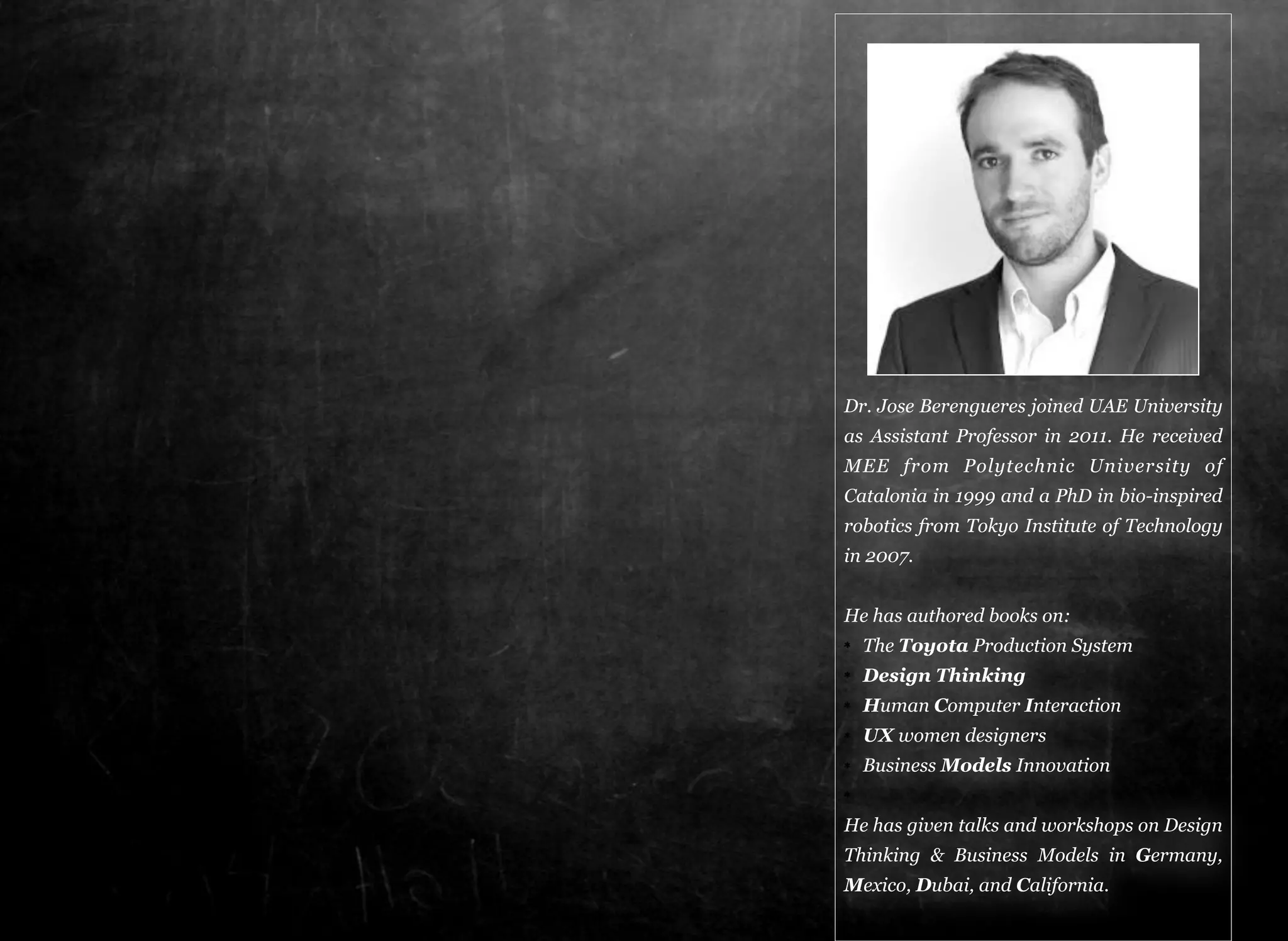 Dr. Jose Berengueres joined UAE University 
as Assistant Professor in 2011. He received 
MEE from Polytechnic University of 
Catalonia in 1999 and a PhD in bio-inspired 
robotics from Tokyo Institute of Technology 
in 2007. 
He has authored books on: 
The Toyota Production System 
Design Thinking 
Human Computer Interaction 
UX women designers 
Business Models Innovation 
He has given talks and workshops on Design 
Thinking & Business Models in Germany, 
Mexico, Dubai, and California. 
