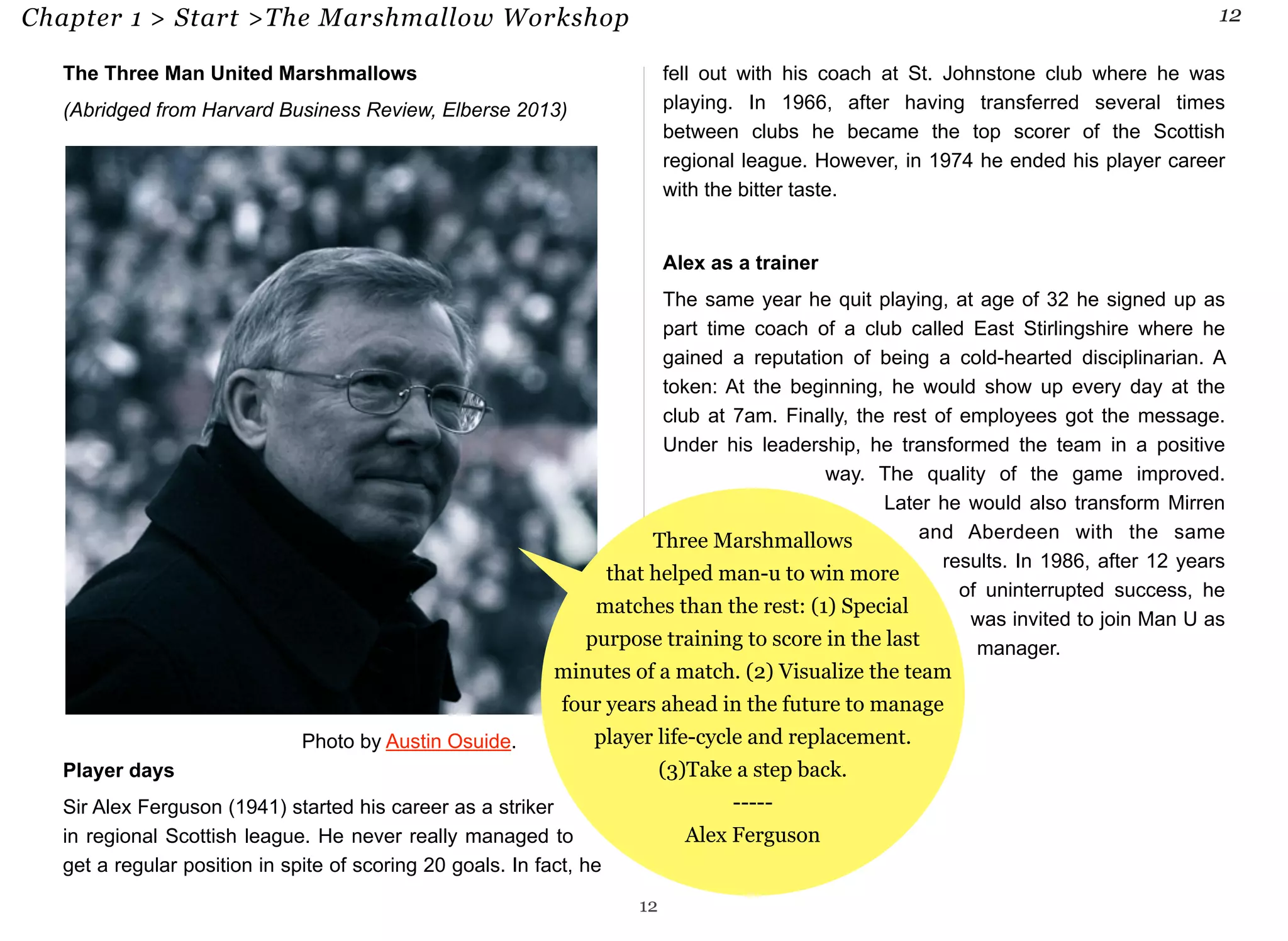 Chapter 1 > Start >The Marshmallow Workshop 12 
The Three Man United Marshmallows 
(Abridged from Harvard Business Review, Elberse 2013) 
that helped man-u to win more 
matches than the rest: (1) Special 
purpose training to score in the last 
minutes of a match. (2) Visualize the team 
four years ahead in the future to manage 
player life-cycle and replacement. 
Player days 
Sir Alex Ferguson (1941) started his career as a striker 
in regional Scottish league. He never really managed to 
get a regular position in spite of scoring 20 goals. In fact, he 
fell out with his coach at St. Johnstone club where he was 
playing. In 1966, after having transferred several times 
between clubs he became the top scorer of the Scottish 
regional league. However, in 1974 he ended his player career 
with the bitter taste. 
Alex as a trainer 
The same year he quit playing, at age of 32 he signed up as 
part time coach of a club called East Stirlingshire where he 
gained a reputation of being a cold-hearted disciplinarian. A 
token: At the beginning, he would show up every day at the 
club at 7am. Finally, the rest of employees got the message. 
Under his leadership, he transformed the team in a positive 
way. The quality of the game improved. 
Later he would also transform Mirren 
and Aberdeen with the same 
results. In 1986, after 12 years 
of uninterrupted success, he 
was invited to join Man U as 
manager. 
Three Marshmallows 
12 
(3)Take a step back. 
----- 
Alex Ferguson 
Photo by Austin Osuide. 
 