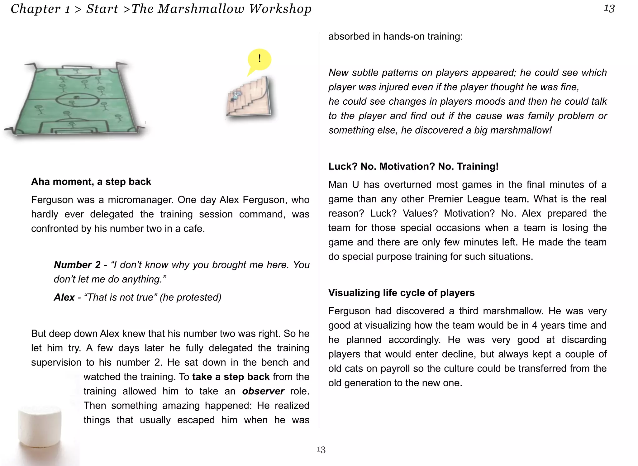 Chapter 1 > Start >The Marshmallow Workshop 13 
Aha moment, a step back 
Ferguson was a micromanager. One day Alex Ferguson, who 
hardly ever delegated the training session command, was 
confronted by his number two in a cafe. 
Number 2 - “I don’t know why you brought me here. You 
don’t let me do anything.” 
Alex - “That is not true” (he protested) 
But deep down Alex knew that his number two was right. So he 
let him try. A few days later he fully delegated the training 
supervision to his number 2. He sat down in the bench and 
watched the training. To take a step back from the 
training allowed him to take an observer role. 
Then something amazing happened: He realized 
things that usually escaped him when he was 
absorbed in hands-on training: 
New subtle patterns on players appeared; he could see which 
player was injured even if the player thought he was fine, 
he could see changes in players moods and then he could talk 
to the player and find out if the cause was family problem or 
something else, he discovered a big marshmallow! 
Luck? No. Motivation? No. Training! 
Man U has overturned most games in the final minutes of a 
game than any other Premier League team. What is the real 
reason? Luck? Values? Motivation? No. Alex prepared the 
team for those special occasions when a team is losing the 
game and there are only few minutes left. He made the team 
do special purpose training for such situations. 
Visualizing life cycle of players 
Ferguson had discovered a third marshmallow. He was very 
good at visualizing how the team would be in 4 years time and 
he planned accordingly. He was very good at discarding 
players that would enter decline, but always kept a couple of 
old cats on payroll so the culture could be transferred from the 
old generation to the new one. 
13 
! 
 