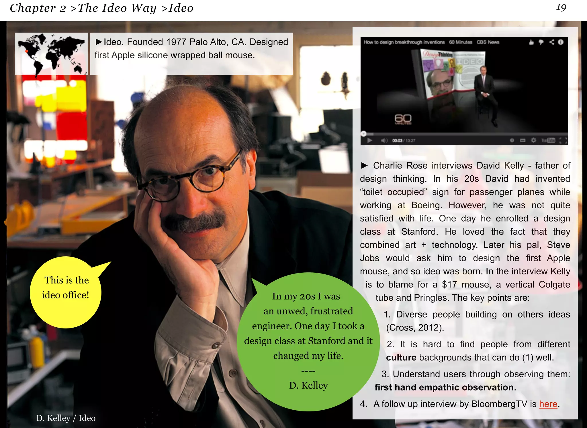 Chapter 2 >The Ideo Way >Ideo 19 
This is the 
ideo office! 
►Ideo. Founded 1977 Palo Alto, CA. Designed 
first Apple silicone wrapped ball mouse. 
► Charlie Rose interviews David Kelly - father of 
design thinking. In his 20s David had invented 
“toilet occupied” sign for passenger planes while 
working at Boeing. However, he was not quite 
satisfied with life. One day he enrolled a design 
class at Stanford. He loved the fact that they 
combined art + technology. Later his pal, Steve 
Jobs would ask him to design the first Apple 
mouse, and so ideo was born. In the interview Kelly 
is to blame for a $17 mouse, a vertical Colgate 
tube and Pringles. The key points are: 
1. Diverse people building on others ideas 
(Cross, 2012). 
2. It is hard to find people from different 
culture backgrounds that can do (1) well. 
3. Understand users through observing them: 
first hand empathic observation. 
4. A follow up interview by BloombergTV is here. 
D. Kelley / Ideo 
In my 20s I was 
an unwed, frustrated 
engineer. One day I took a 
design class at Stanford and it 
changed my life. 
---- 
D. Kelley 
 