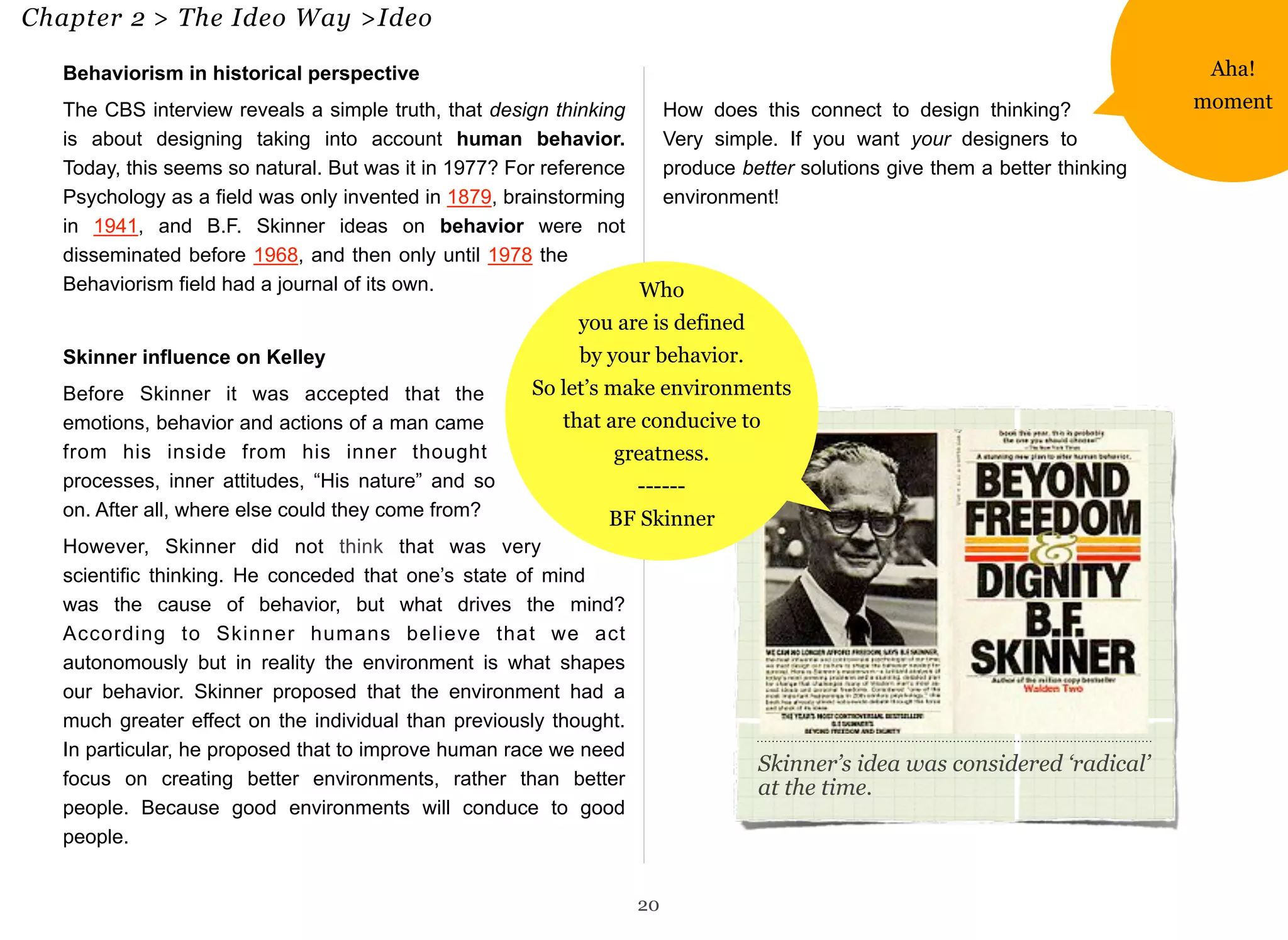 Chapter 2 > The Ideo Way >Ideo 20 
Behaviorism in historical perspective 
The CBS interview reveals a simple truth, that design thinking 
is about designing taking into account human behavior. 
Today, this seems so natural. But was it in 1977? For reference 
Psychology as a field was only invented in 1879, brainstorming 
in 1941, and B.F. Skinner ideas on behavior were not 
disseminated before 1968, and then only until 1978 the 
Behaviorism field had a journal of its own. 
Skinner influence on Kelley 
Before Skinner it was accepted that the 
emotions, behavior and actions of a man came 
from his inside from his inner thought 
processes, inner attitudes, “His nature” and so 
on. After all, where else could they come from? 
However, Skinner did not think that was very 
scientific thinking. He conceded that one’s state of mind 
was the cause of behavior, but what drives the mind? 
According to Skinner humans believe that we act 
autonomously but in reality the environment is what shapes 
our behavior. Skinner proposed that the environment had a 
much greater effect on the individual than previously thought. 
In particular, he proposed that to improve human race we need 
focus on creating better environments, rather than better 
people. Because good environments will conduce to good 
people. 
How does this connect to design thinking? 
Very simple. If you want your designers to 
produce better solutions give them a better thinking 
environment! 
20 
Skinner’s idea was considered ‘radical’ 
at the time. 
Who 
you are is defined 
by your behavior. 
So let’s make environments 
that are conducive to 
greatness. 
------ 
BF Skinner 
Aha! 
moment 
 
