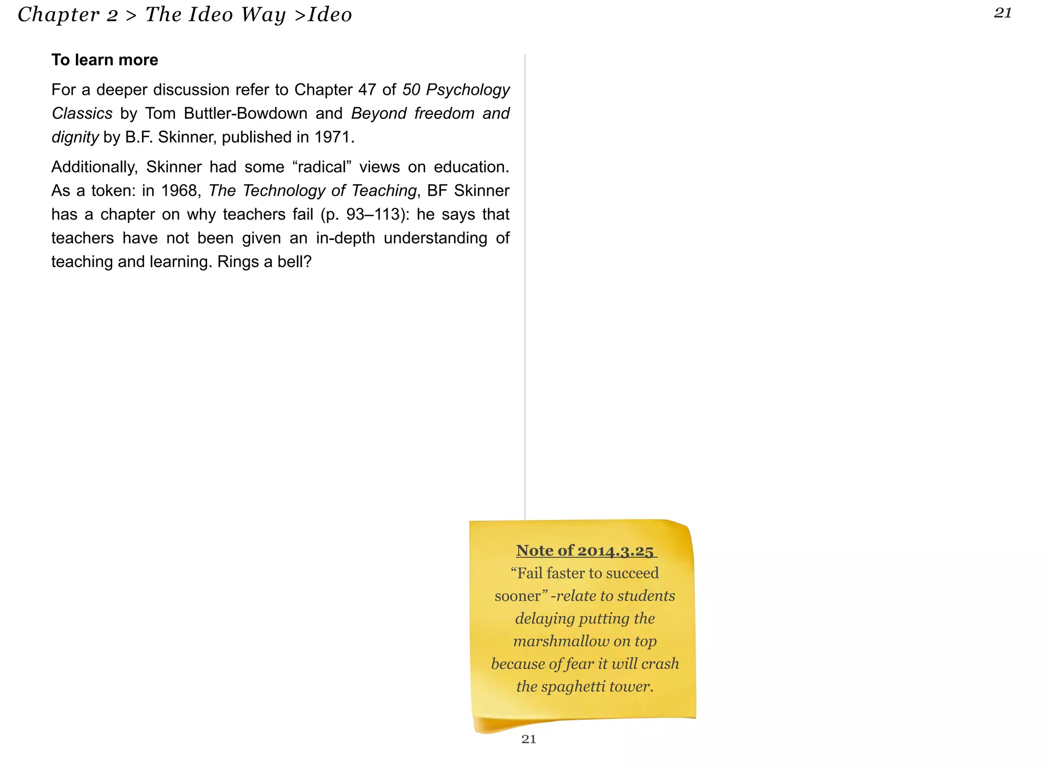 Chapter 2 > The Ideo Way >Ideo 21 
To learn more 
For a deeper discussion refer to Chapter 47 of 50 Psychology 
Classics by Tom Buttler-Bowdown and Beyond freedom and 
dignity by B.F. Skinner, published in 1971. 
Additionally, Skinner had some “radical” views on education. 
As a token: in 1968, The Technology of Teaching, BF Skinner 
has a chapter on why teachers fail (p. 93–113): he says that 
teachers have not been given an in-depth understanding of 
teaching and learning. Rings a bell? 
Note of 2014.3.25 
“Fail faster to succeed 
sooner” -relate to students 
delaying putting the 
marshmallow on top 
because of fear it will crash 
the spaghetti tower. 
21 
 