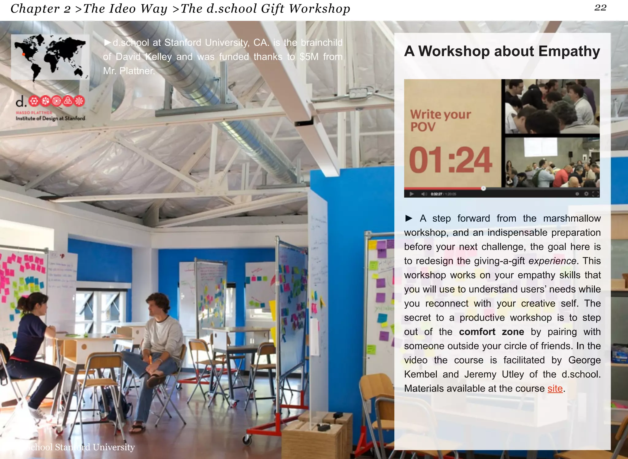 Chapter 2 >The Ideo Way >The d.school Gift Workshop 22 
A Workshop about Empathy 
► A step forward from the marshmallow 
workshop, and an indispensable preparation 
before your next challenge, the goal here is 
to redesign the giving-a-gift experience. This 
workshop works on your empathy skills that 
you will use to understand users’ needs while 
you reconnect with your creative self. The 
secret to a productive workshop is to step 
out of the comfort zone by pairing with 
someone outside your circle of friends. In the 
video the course is facilitated by George 
Kembel and Jeremy Utley of the d.school. 
Materials available at the course site. 
►d.school at Stanford University, CA. is the brainchild 
of David Kelley and was funded thanks to $5M from 
Mr. Plattner. 
d.School Stanford University 
 